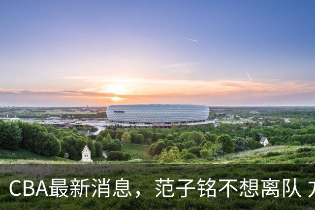CBA最新消息，范子铭不想离队 方硕想打满20赛季 徐杰特训收获颇丰